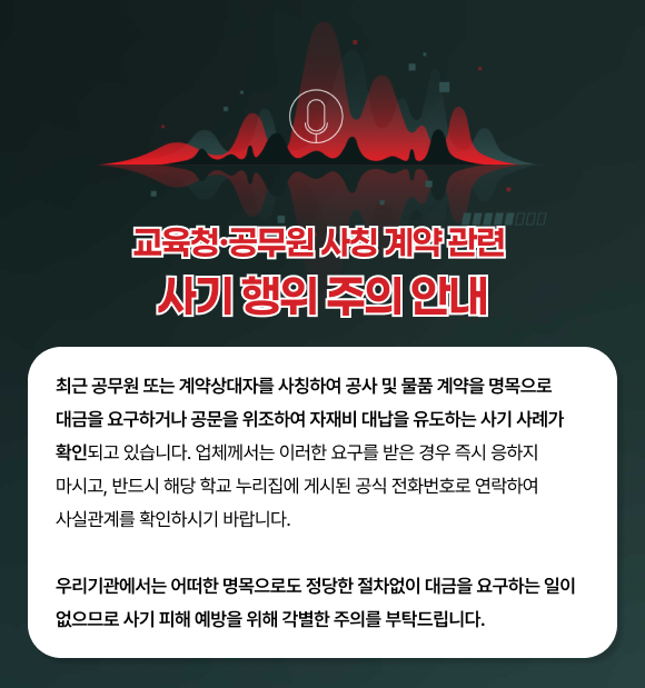 교육청·공무원 사칭 계약 관련 사기 행위 주의 안내로, 최근 공무원 또는 계약상대자를 사칭하여 공사 및 물품 계약을 명목으로 대금을 요구하거나 공문을 위조하여 자재비 대납을 유도하는 사기 사례가 확인되고 있으므로 반드시 해당 학교 누리집에 게시된 공식 전화번호를 연락하여 사실관계를 확인하시기 바랍니다. 우리기관에서는 어떠한 명목으로도 정당한 절차없이 대금을 요구하는 일이 없으므로 사기 피해 예방을 위해 각별한 주의를 부탁드립니다.